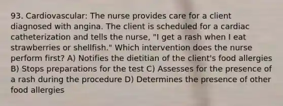 93. Cardiovascular: The nurse provides care for a client diagnosed with angina. The client is scheduled for a cardiac catheterization and tells the nurse, "I get a rash when I eat strawberries or shellfish." Which intervention does the nurse perform first? A) Notifies the dietitian of the client's food allergies B) Stops preparations for the test C) Assesses for the presence of a rash during the procedure D) Determines the presence of other food allergies