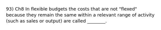 93) Ch8 In flexible budgets the costs that are not "flexed" because they remain the same within a relevant range of activity (such as sales or output) are called ________.