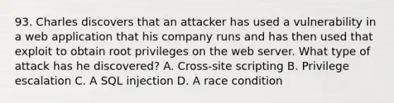 93. Charles discovers that an attacker has used a vulnerability in a web application that his company runs and has then used that exploit to obtain root privileges on the web server. What type of attack has he discovered? A. Cross-site scripting B. Privilege escalation C. A SQL injection D. A race condition