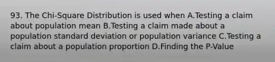 93. The Chi-Square Distribution is used when A.Testing a claim about population mean B.Testing a claim made about a population standard deviation or population variance C.Testing a claim about a population proportion D.Finding the P-Value