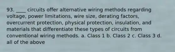 93. ____ circuits offer alternative wiring methods regarding voltage, power limitations, wire size, derating factors, overcurrent protection, physical protection, insulation, and materials that differentiate these types of circuits from conventional wiring methods. a. Class 1 b. Class 2 c. Class 3 d. all of the above