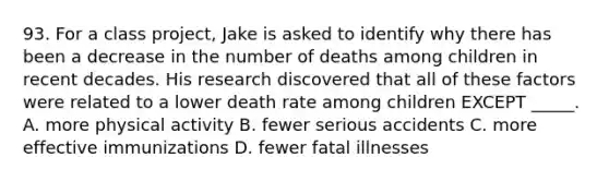 93. For a class project, Jake is asked to identify why there has been a decrease in the number of deaths among children in recent decades. His research discovered that all of these factors were related to a lower death rate among children EXCEPT _____. A. more physical activity B. fewer serious accidents C. more effective immunizations D. fewer fatal illnesses