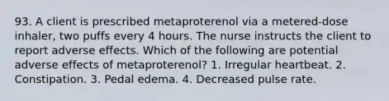 93. A client is prescribed metaproterenol via a metered-dose inhaler, two puffs every 4 hours. The nurse instructs the client to report adverse effects. Which of the following are potential adverse effects of metaproterenol? 1. Irregular heartbeat. 2. Constipation. 3. Pedal edema. 4. Decreased pulse rate.