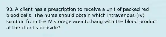 93. A client has a prescription to receive a unit of packed red blood cells. The nurse should obtain which intravenous (IV) solution from the IV storage area to hang with the blood product at the client's bedside?