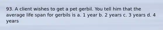 93. A client wishes to get a pet gerbil. You tell him that the average life span for gerbils is a. 1 year b. 2 years c. 3 years d. 4 years