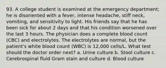 93. A college student is examined at the emergency department; he is disoriented with a fever, intense headache, stiff neck, vomiting, and sensitivity to light. His friends say that he has been sick for about 2 days and that his condition worsened over the last 3 hours. The physician does a complete blood count (CBC) and electrolytes. The electrolytes are normal, but the patient's white blood count (WBC) is 12,000 cells/L. What test should the doctor order next? a. Urine culture b. Stool culture c. Cerebrospinal fluid Gram stain and culture d. Blood culture