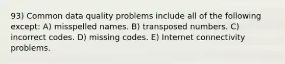 93) Common data quality problems include all of the following except: A) misspelled names. B) transposed numbers. C) incorrect codes. D) missing codes. E) Internet connectivity problems.