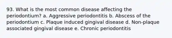 93. What is the most common disease affecting the periodontium? a. Aggressive periodontitis b. Abscess of the periodontium c. Plaque induced gingival disease d. Non-plaque associated gingival disease e. Chronic periodontitis