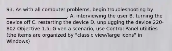 93. As with all computer problems, begin troubleshooting by _________________________. A. interviewing the user B. turning the device off C. restarting the device D. unplugging the device 220-802 Objective 1.5: Given a scenario, use Control Panel utilities (the items are organized by "classic view/large icons" in Windows)