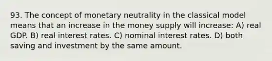 93. The concept of monetary neutrality in the classical model means that an increase in the money supply will increase: A) real GDP. B) real interest rates. C) nominal interest rates. D) both saving and investment by the same amount.