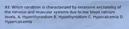 93. Which condition is characterized by excessive excitability of the nervous and muscular systems due to low blood calcium levels. A. Hyperthyroidism B. Hypothyroidism C. Hypocalcemia D. Hypercalcemia