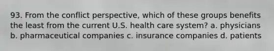 93. From the conflict perspective, which of these groups benefits the least from the current U.S. health care system?​ a. ​physicians b. pharmaceutical companies c. ​​insurance companies d. ​patients