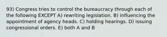 93) Congress tries to control the bureaucracy through each of the following EXCEPT A) rewriting legislation. B) influencing the appointment of agency heads. C) holding hearings. D) issuing congressional orders. E) both A and B