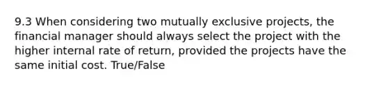 9.3 When considering two mutually exclusive projects, the financial manager should always select the project with the higher internal rate of return, provided the projects have the same initial cost. True/False