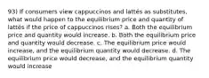 93) If consumers view cappuccinos and lattés as substitutes, what would happen to the equilibrium price and quantity of lattés if the price of cappuccinos rises? a. Both the equilibrium price and quantity would increase. b. Both the equilibrium price and quantity would decrease. c. The equilibrium price would increase, and the equilibrium quantity would decrease. d. The equilibrium price would decrease, and the equilibrium quantity would increase