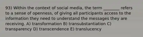 93) Within the context of social media, the term ________ refers to a sense of openness, of giving all participants access to the information they need to understand the messages they are receiving. A) transformation B) transubstantiation C) transparency D) transcendence E) translucency