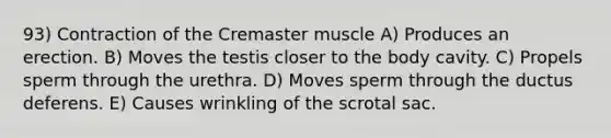 93) Contraction of the Cremaster muscle A) Produces an erection. B) Moves the testis closer to the body cavity. C) Propels sperm through the urethra. D) Moves sperm through the ductus deferens. E) Causes wrinkling of the scrotal sac.