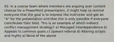 93. In a course team where members are arguing over content choices for a PowerPoint presentation, it might help to remind everyone that the goal is to impress the instructor and get an "A" for the presentation and that this is only possible if everyone contributes their best. This is an example of which indirect conflict management strategy? a) Managed interdependence b) Appeals to common goals c) Upward referral d) Altering scripts and myths e) None of the above