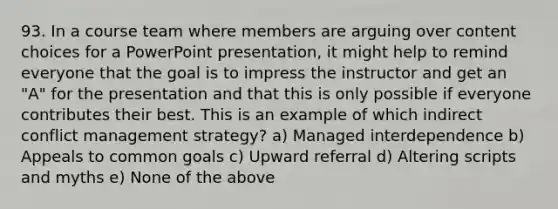 93. In a course team where members are arguing over content choices for a PowerPoint presentation, it might help to remind everyone that the goal is to impress the instructor and get an "A" for the presentation and that this is only possible if everyone contributes their best. This is an example of which indirect conflict management strategy? a) Managed interdependence b) Appeals to common goals c) Upward referral d) Altering scripts and myths e) None of the above