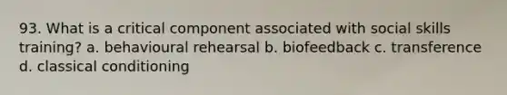 93. What is a critical component associated with social skills training? a. behavioural rehearsal b. biofeedback c. transference d. classical conditioning