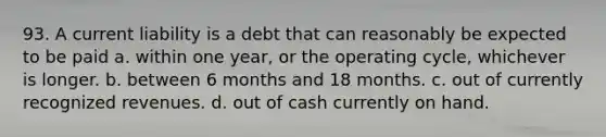 93. A current liability is a debt that can reasonably be expected to be paid a. within one year, or the operating cycle, whichever is longer. b. between 6 months and 18 months. c. out of currently recognized revenues. d. out of cash currently on hand.