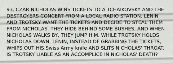 93. CZAR NICHOLAS WINS TICKETS TO A TCHAIKOVSKY AND THE DESTROYERS CONCERT FROM A LOCAL RADIO STATION. LENIN AND TROTSKY WANT THE TICKETS AND DECIDE TO STEAL THEM FROM NICHOLAS. THEY HIDE BEHIND SOME BUSHES, AND WHEN NICHOLAS WALKS BY, THEY JUMP HIM. WHILE TROTSKY HOLDS NICHOLAS DOWN, LENIN, INSTEAD OF GRABBING THE TICKETS, WHIPS OUT HIS Swiss Army knife AND SLITS NICHOLAS' THROAT. IS TROTSKY LIABLE AS AN ACCOMPLICE IN NICHOLAS' DEATH?