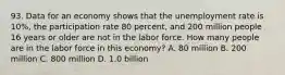 93. Data for an economy shows that the unemployment rate is 10%, the participation rate 80 percent, and 200 million people 16 years or older are not in the labor force. How many people are in the labor force in this economy? A. 80 million B. 200 million C. 800 million D. 1.0 billion