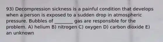 93) Decompression sickness is a painful condition that develops when a person is exposed to a sudden drop in atmospheric pressure. Bubbles of ________ gas are responsible for the problem. A) helium B) nitrogen C) oxygen D) carbon dioxide E) an unknown