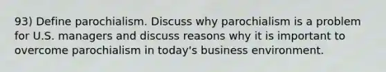 93) Define parochialism. Discuss why parochialism is a problem for U.S. managers and discuss reasons why it is important to overcome parochialism in today's business environment.