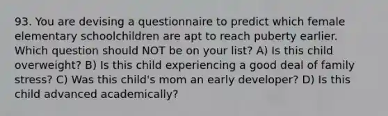 93. You are devising a questionnaire to predict which female elementary schoolchildren are apt to reach puberty earlier. Which question should NOT be on your list? A) Is this child overweight? B) Is this child experiencing a good deal of family stress? C) Was this child's mom an early developer? D) Is this child advanced academically?