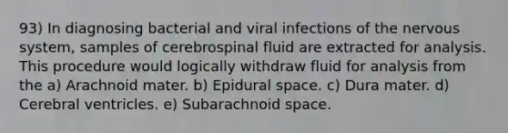 93) In diagnosing bacterial and viral infections of the nervous system, samples of cerebrospinal fluid are extracted for analysis. This procedure would logically withdraw fluid for analysis from the a) Arachnoid mater. b) Epidural space. c) Dura mater. d) Cerebral ventricles. e) Subarachnoid space.