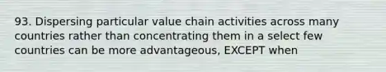 93. Dispersing particular value chain activities across many countries rather than concentrating them in a select few countries can be more advantageous, EXCEPT when