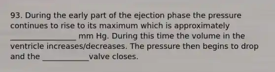 93. During the early part of the ejection phase the pressure continues to rise to its maximum which is approximately _________________ mm Hg. During this time the volume in the ventricle increases/decreases. The pressure then begins to drop and the ____________valve closes.