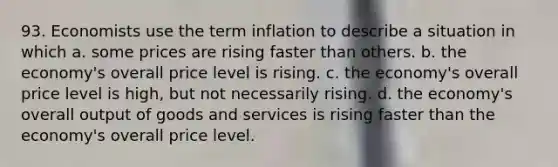 93. Economists use the term inflation to describe a situation in which a. some prices are rising faster than others. b. the economy's overall price level is rising. c. the economy's overall price level is high, but not necessarily rising. d. the economy's overall output of goods and services is rising faster than the economy's overall price level.