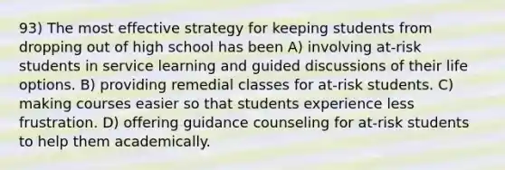 93) The most effective strategy for keeping students from dropping out of high school has been A) involving at-risk students in service learning and guided discussions of their life options. B) providing remedial classes for at-risk students. C) making courses easier so that students experience less frustration. D) offering guidance counseling for at-risk students to help them academically.