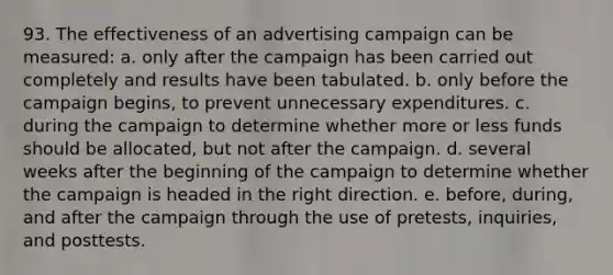 93. The effectiveness of an advertising campaign can be measured: a. only after the campaign has been carried out completely and results have been tabulated. b. only before the campaign begins, to prevent unnecessary expenditures. c. during the campaign to determine whether more or less funds should be allocated, but not after the campaign. d. several weeks after the beginning of the campaign to determine whether the campaign is headed in the right direction. e. before, during, and after the campaign through the use of pretests, inquiries, and posttests.