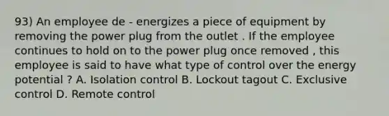 93) An employee de - energizes a piece of equipment by removing the power plug from the outlet . If the employee continues to hold on to the power plug once removed , this employee is said to have what type of control over the energy potential ? A. Isolation control B. Lockout tagout C. Exclusive control D. Remote control