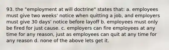 93. the "employment at will doctrine" states that: a. employees must give two weeks' notice when quitting a job, and employers must give 30 days' notice before layoff b. employees must only be fired for just cause. c. employers can fire employees at any time for any reason, just as employees can quit at any time for any reason d. none of the above lets get it.