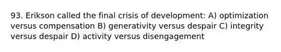 93. Erikson called the final crisis of development: A) optimization versus compensation B) generativity versus despair C) integrity versus despair D) activity versus disengagement