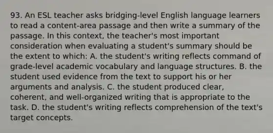 93. An ESL teacher asks bridging-level English language learners to read a content-area passage and then write a summary of the passage. In this context, the teacher's most important consideration when evaluating a student's summary should be the extent to which: A. the student's writing reflects command of grade-level academic vocabulary and language structures. B. the student used evidence from the text to support his or her arguments and analysis. C. the student produced clear, coherent, and well-organized writing that is appropriate to the task. D. the student's writing reflects comprehension of the text's target concepts.