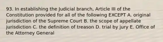 93. In establishing the Judicial branch, Article III of the Constitution provided for all of the following EXCEPT A. original jurisdiction of the Supreme Court B. the scope of appellate jurisdiction C. the definition of treason D. trial by jury E. Office of the Attorney General