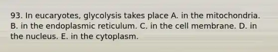 93. In eucaryotes, glycolysis takes place A. in the mitochondria. B. in the endoplasmic reticulum. C. in the cell membrane. D. in the nucleus. E. in the cytoplasm.