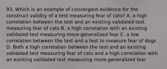 93. Which is an example of convergent evidence for the construct validity of a test measuring fear of cats? A. a high correlation between the test and an existing validated test measuring fear of cats B. a high correlation with an existing validated test measuring more-generalized fear C. a low correlation between the test and a test to measure fear of dogs D. Both a high correlation between the test and an existing validated test measuring fear of cats and a high correlation with an existing validated test measuring more-generalized fear