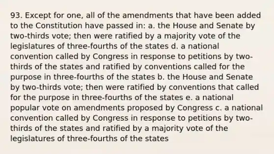 93. Except for one, all of the amendments that have been added to the Constitution have passed in: a. the House and Senate by two-thirds vote; then were ratified by a majority vote of the legislatures of three-fourths of the states d. a national convention called by Congress in response to petitions by two-thirds of the states and ratified by conventions called for the purpose in three-fourths of the states b. the House and Senate by two-thirds vote; then were ratified by conventions that called for the purpose in three-fourths of the states e. a national popular vote on amendments proposed by Congress c. a national convention called by Congress in response to petitions by two-thirds of the states and ratified by a majority vote of the legislatures of three-fourths of the states