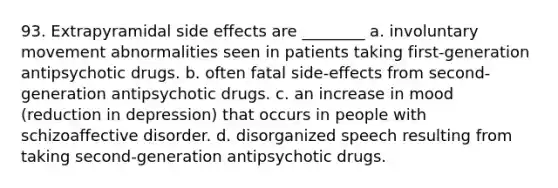 93. Extrapyramidal side effects are ________ a. involuntary movement abnormalities seen in patients taking first-generation antipsychotic drugs. b. often fatal side-effects from second-generation antipsychotic drugs. c. an increase in mood (reduction in depression) that occurs in people with schizoaffective disorder. d. disorganized speech resulting from taking second-generation antipsychotic drugs.