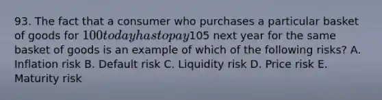 93. The fact that a consumer who purchases a particular basket of goods for 100 today has to pay105 next year for the same basket of goods is an example of which of the following risks? A. Inflation risk B. Default risk C. Liquidity risk D. Price risk E. Maturity risk