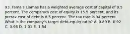 93. Fama's Llamas has a weighted average cost of capital of 9.5 percent. The company's cost of equity is 15.5 percent, and its pretax cost of debt is 8.5 percent. The tax rate is 34 percent. What is the company's target debt-equity ratio? A. 0.89 B. 0.92 C. 0.98 D. 1.01 E. 1.54