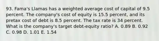 93. Fama's Llamas has a <a href='https://www.questionai.com/knowledge/koL1NUNNcJ-weighted-average' class='anchor-knowledge'>weighted average</a> cost of capital of 9.5 percent. The company's cost of equity is 15.5 percent, and its pretax cost of debt is 8.5 percent. The tax rate is 34 percent. What is the company's target debt-equity ratio? A. 0.89 B. 0.92 C. 0.98 D. 1.01 E. 1.54