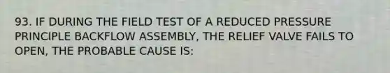 93. IF DURING THE FIELD TEST OF A REDUCED PRESSURE PRINCIPLE BACKFLOW ASSEMBLY, THE RELIEF VALVE FAILS TO OPEN, THE PROBABLE CAUSE IS: