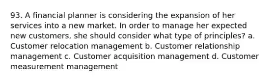 93. A financial planner is considering the expansion of her services into a new market. In order to manage her expected new customers, she should consider what type of principles? a. Customer relocation management b. Customer relationship management c. Customer acquisition management d. Customer measurement management